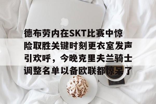 ayx-包含德布劳内在SKT比赛中惊险取胜关键时刻更衣室发声引欢呼，今晚克里夫兰骑士调整名单以备欧联都惊呆了的词条